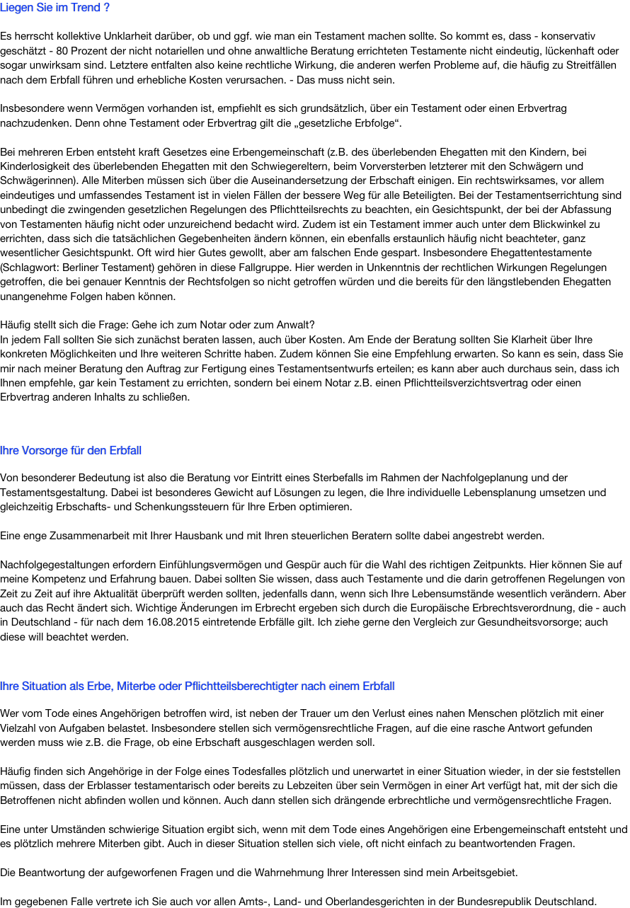 Liegen Sie im Trend ? 

Es herrscht kollektive Unklarheit dar&uuml;ber, ob und ggf. wie man ein Testament machen sollte. So kommt es, dass - konservativ gesch&auml;tzt - 80 Prozent der nicht notariellen und ohne anwaltliche Beratung errichteten Testamente nicht eindeutig, l&uuml;ckenhaft oder sogar unwirksam sind. Letztere entfalten also keine rechtliche Wirkung, die anderen werfen Probleme auf, die h&auml;ufig zu Streitf&auml;llen nach dem Erbfall f&uuml;hren. - Das muss nicht sein.

Sofern Verm&ouml;gen vorhanden ist, empfiehlt es sich grunds&auml;tzlich, &uuml;ber ein Testament oder einen Erbvertrag nachzudenken. Denn ohne Testament oder Erbvertrag gilt die &bdquo;gesetzliche Erbfolge&ldquo;.
 
Bei mehreren Erben entsteht kraft Gesetzes eine Erbengemeinschaft (z.B. des &uuml;berlebenden Ehegatten mit den Kindern, bei Kinderlosigkeit des &uuml;berlebenden Ehegatten mit den Schwiegereltern, beim Vorversterben letzterer mit den Schw&auml;gern und Schw&auml;gerinnen), die sich dann &uuml;ber die Auseinandersetzung der Erbschaft einigen muss. Ein rechtswirksames, vor allem eindeutiges und umfassendes Testament ist in vielen F&auml;llen der bessere Weg f&uuml;r alle Beteiligten. Bei der Testamentserrichtung sind unbedingt die zwingenden gesetzlichen Regelungen des Pflichtteilsrechts zu beachten, ein Gesichtspunkt, der in vielen Testamenten nicht bedacht wird. Zudem ist ein Testament immer auch unter dem Blickwinkel zu errichten, dass sich die tats&auml;chlichen Gegebenheiten &auml;ndern k&ouml;nnen, ein ebenfalls erstaunlich h&auml;ufig nicht beachteter Gesichtspunkt. Oft wird hier Gutes gewollt, aber am falschen Ende gespart. 


Ihre Vorsorge f&uuml;r den Erbfall
&nbsp; Von besonderer Bedeutung ist also die Beratung vor Eintritt eines Sterbefalls im Rahmen der Nachfolgeplanung und der Testamentsgestaltung. Dabei ist besonderes Gewicht auf L&ouml;sungen zu legen, die Ihre individuelle Lebensplanung umsetzen und gleichzeitig Erbschafts- und Schenkungssteuern f&uuml;r Ihre Erben optimieren. 

Eine enge Zusammenarbeit mit Ihrer Hausbank und mit Ihren steuerlichen Beratern sollte dabei angestrebt werden. 

Nachfolgegestaltungen erfordern Einf&uuml;hlungsverm&ouml;gen und Gesp&uuml;r f&uuml;r die Wahl des richtigen Zeitpunkts. Hier k&ouml;nnen Sie auf meine Kompetenz und Erfahrung bauen.



Ihre Situation als Erbe, Miterbe oder Pflichtteilsberechtigter nach einem Erbfall
&nbsp;
Wer vom Tode eines Angeh&ouml;rigen betroffen wird, ist neben der Trauer um den Verlust eines nahen Menschen pl&ouml;tzlich mit einer Vielzahl von Aufgaben belastet. Insbesondere stellen sich verm&ouml;gensrechtliche Fragen, auf die eine rasche Antwort gefunden werden muss wie z.B. die Frage, ob eine Erbschaft ausgeschlagen werden soll.

H&auml;ufig finden sich Angeh&ouml;rige in der Folge eines Todesfalles pl&ouml;tzlich und unerwartet in einer Situation wieder, in der sie feststellen m&uuml;ssen, dass der Erblasser testamentarisch oder bereits zu Lebzeiten &uuml;ber sein Verm&ouml;gen in einer Art verf&uuml;gt hat, mit der sich die Betroffenen nicht abfinden wollen und k&ouml;nnen. Auch dann stellen sich dr&auml;ngende erbrechtliche und verm&ouml;gensrechtliche Fragen. 

Eine unter Umst&auml;nden schwierige Situation ergibt sich, wenn mit dem Tode eines Angeh&ouml;rigen eine Erbengemeinschaft entsteht und es pl&ouml;tzlich mehrere Miterben gibt. Auch in dieser Situation stellen sich viele, oft nicht einfach zu beantwortenden Fragen. 
Die Beantwortung der aufgeworfenen Fragen und die Wahrnehmung Ihrer Interessen sind mein Arbeitsgebiet. 

Im gegebenen Falle vertrete ich Sie auch vor allen Amts-, Land- und Oberlandesgerichten in der Bundesrepublik Deutschland. 