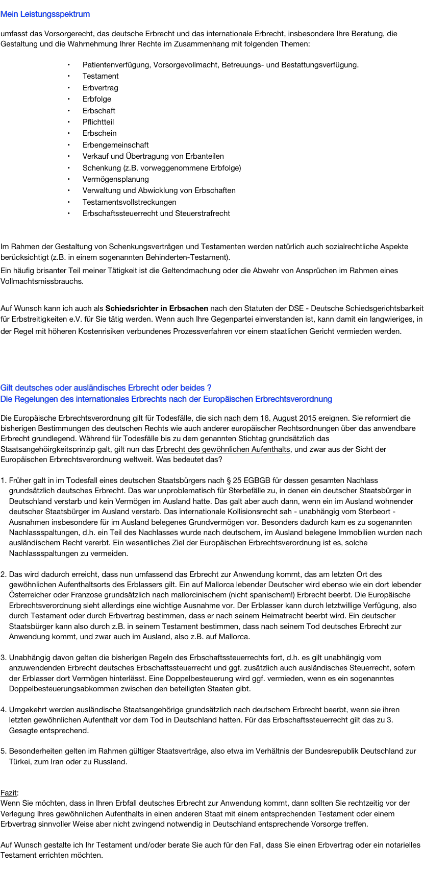 &#10;Mein Leistungsspektrum&#10;&#10;umfasst das Vorsorgerecht, das deutsche Erbrecht und das internationale Erbrecht, insbesondere Ihre Beratung, die Gestaltung und die Wahrnehmung Ihrer Rechte im Zusammenhang mit folgenden Themen:&#10;&#10;Patientenverfügung, Vorsorgevollmacht, Betreuungs- und Bestattungsverfügung.&#10;Testament &#10;Erbvertrag&#10;Erbfolge&#10;Erbschaft&#10;Pflichtteil&#10;Erbschein&#10;Erbengemeinschaft&#10;Verkauf und Übertragung von Erbanteilen&#10;Schenkung (z.B. vorweggenommene Erbfolge)&#10;Vermögensplanung &#10;Verwaltung und Abwicklung von Erbschaften&#10;Testamentsvollstreckungen&#10;Erbschaftssteuerrecht und Steuerstrafrecht&#10;&#10;Im Rahmen der Gestaltung von Schenkungsverträgen und Testamenten werden natürlich auch sozialrechtliche Aspekte berücksichtigt (z.B. in einem sogenannten Behinderten-Testament).&#10;Ein häufig brisanter Teil meiner Tätigkeit ist die Geltendmachung oder die Abwehr von Ansprüchen im Rahmen eines Vollmachtsmissbrauchs.&#10;&#10;Auf Wunsch kann ich auch als Schiedsrichter in Erbsachen nach den Statuten der DSE - Deutsche Schiedsgerichtsbarkeit für Erbstreitigkeiten e.V. für Sie tätig werden. Wenn auch Ihre Gegenpartei einverstanden ist, kann damit ein langwieriges, in der Regel mit höheren Kostenrisiken verbundenes Prozessverfahren vor einem staatlichen Gericht vermieden werden.  &#10;&#10;&#10;Gilt deutsches oder ausländisches Erbrecht ? &#10;Die Regelungen des internationales Erbrechts&#10; &#10;Leben Sie in Deutschland und möchten Sie in Deutschland über bewegliches Vermögen oder in Deutschland gelegenes Grundvermögen verfügen, so ist grundsätzlich deutsches Recht anzuwenden. &#10;&#10;Gibt es aber Berührungspunkte mit dem Ausland, dann ist darauf zu achten, welche Rechtsvorschriften Anwendung finden oder finden können. Gilt deutsches oder gilt ausländisches Recht oder gar beides? &#10;&#10;Auf dem Gebiet des Erbrechts sind solche Fallgestaltungen relativ häufig, wie folgende Beispiele zeigen:&#10;&#10;Der Erblasser war deutscher Staatsbürger und hatte&#10;Vermögensgegenstände im Ausland.&#10;seinen letzten Wohnsitz im Ausland oder&#10;eine Verfügung von Todes wegen (z.B. Testament) im Ausland errichtet.&#10;&#10;Der Erblasser war nicht deutscher Staatsbürger und hatte&#10;Vermögensgegenstände in Deutschland oder&#10;eine Verfügung von Todes wegen (z.B. Testament) im Ausland errichtet, die auch Vermögen in Deutschland erfasst.&#10;&#10;Sie sind nicht deutscher Staatsbürger. Sie leben in Deutschland und wollen in Deutschland eine Verfügung von Todes wegen (z.B. Testament, Erbvertrag) errichten.&#10;&#10;&#10;Bei derartigen Sachverhalten ist zunächst das anwendbare Recht zu bestimmen, und zwar nach dem internationalen Privatrecht (IPR), das unter anderem auch das sogenannte Erbrechtsstatut regelt (internationales Erbrecht). Im Anschluss daran ist zu entscheiden, wie man mit den gegebenen rechtlichen Möglichkeiten eine sinnvolle Lösung zur Gestaltung oder zur Geltendmachung erbrechtlicher Ansprüche findet.&#10;&#10;Häufig sind die Betroffenen mit der Beantwortung der auftretenden Fragen überfordert. Bei der Vielzahl der denkbaren Konstellationen allein aufgrund der unterschiedlichsten Herkunftsländer vieler in Deutschland lebender Ausländer ist verständlich, dass es einer individuellen Sondierung und anwaltlichen Beratung bedarf, um die wünschenswerte Rechtsklarheit zu erlangen.